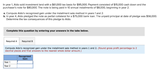 In year 1, Aldo sold investment land with a $61,000 tax basis for $95,000. Payment consisted of $15,000 cash down and the purchasers note for $80,000. The note is being paid in 10 annual installments of $8,000, beginning in year 2. a. Compute Aldos recognized gain under the installment sale method in years 1 and 2. b. In year 4, Aldo pledged the note as partial collateral for a $75,000 bank loan. The unpaid principal at date of pledge was $56,000 Determine the tax consequences of this pledge to Aldo. Complete this question by entering your answers in the tabs below. Required ARequired B profit percentage to 2 Compute Aldos recognized gain under the installment sale method in years 1 and 2. (Round gross decimal places and final answers to the nearest whole dollar amount.) Recognized Gain Year 1 Year 2