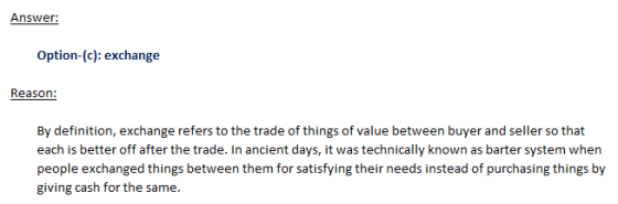 Answer: Option-(c): exchange By definition, exchange refers to the trade of things of value between buyer and seller so that each is better off after the trade. In ancient days, it was technically known as barter system when people exchanged things between them for satisfying their needs instead of purchasing things by giving cash for the same.