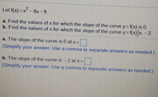 Let f(x)=x? - 8x-9. a. Find the values of x for which the slope of the curve y=f(x) is 0. b. Find the values of x for which t