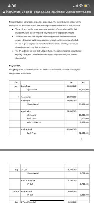 4:35 Mercer industries Ltd undersook a public share issue. The general youmals for the share issue are presented below. The following addional infom ???prvdet The applicants for the share issue were a mture of some who pad for their hares in full and others who paid only the required apslcation amount The applicants who paid only the required application amount we of groups. One group had their applications refused and their money reflanded The other group applied for more shaesthan available and they were issued hares in proportion to their applications The 2 and Final Call was for $1.25 per share. TheCals?AMer acount used to partly satisfy this Call related only to original applicants who paid for their shares in ful REQUIRED Using the general journal entries and the addinional inform the quesions which follow provided and complete an 1 Bank Trust Share Capital Bank Trut 2,000,000 Cash at Bank Bank Trust Aug 1 1 Call Share Captal Calls in Advance 750000 Call 5,750,000 Sept 30 Cash at Bank 1 Cal