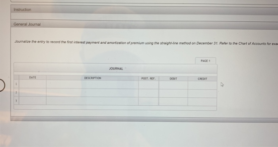 Instruction General Journal Journalize the entry to record the first interest payment and amortization of premium using the straight-line method on December 31. Refer to the Chart of Accounts for exa PAGE 1 JOURNAL DATE DESCRIPTION POST. REF DEBIT CREDIT