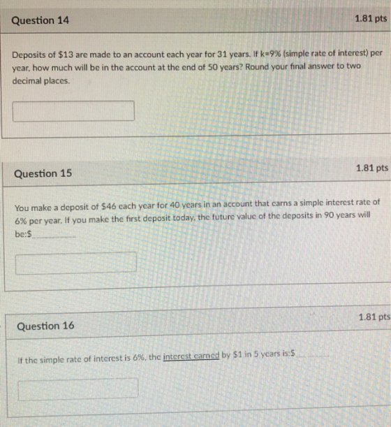 Question 14 1.81 pts Deposits of $13 are made to an account each year for 31 years. If k29% (simple rate of interest) per year, how much will be in the account at the end of 50 years? Round your final answer to two decimal places. 1.81 pts Question 15 You make a deposit of $46 cach year for 40 years in an account that earns a simple interest rate of 6% per year. If you make the first deposit today, the future value of the deposits in 90 years will be: 1.81 pts Question 16 If the simple rate of interest is 6%, the interest carned by $1 in 5 years is:$