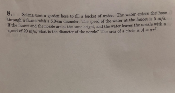 8. through a faucet with a 6.0-cm diameter. The speed of the water at the faucet is o ms. If the faucet and the nozzle are at the same height, and the water leaves the nozzle with a speed of 20 m/s, what is the diameter of the nozzle? The area of a circle is A-. Tr the hose Selena uses a garden hose to fill a bucket of water. The water enters