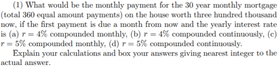 (1) What would be the monthly payment for the 30 year monthly mortgage (total 360 equal amount payments) on the house worth three hundred thousand now, if the first payment is due a month from now and the yearly interest rate is (a) r-: 4% compounded monthly, (b) r-4% compounded continuously, (c) r-5% compounded monthly, (d) r--5% compounded continuously. Explain your calculations and box your answers giving nearest integer to the actual answer