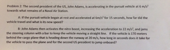 Problem 2: The second president of the US, John Adams, is accelerating in the pursuit vehicle at 6 m/s2 towards what remains of a Naval Air Station A: If the pursuit vehicle began at rest and accelerated at 6m/s2 for 15 seconds, how far did the vehicle travel and what is its new speed? B: John Adams then activates the nitro boost, increasing the acceleration to 22 m/s2, and jams the steering column with a bar to keep the vehicle moving a straight line. If the vehicle is 170 meters behind the cargo plane that is heading down the runway at 20 m/s, how long in seconds does it take for the vehicle to pass the plane and for the second US president to jump onboard?