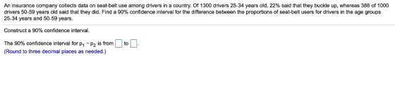 An insurance company collects data on seat-belt use among drivers in a country. Of 1300 drivers 25-34 years old, 22% said that they buckle up, whereas 386 of 1000 drivers 50-59 years old said that they did. Find a 90% confidence interval for the difference between the proportions of seat-belt users for drivers in the age groups 25-34 years and 50-59 years Construct a 90% confidence interval The 90% confidence interval for p1-p2 is (Round to three decimal places as needed.) 1 p2 is from to