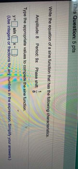 This Question: 5 pts Write the equation of a sine function that has the following characteristics. 1 Amplitude: 8 Period: 9 P
