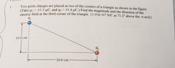 (twas. Two point charges are placed at two of the corners of a triangle as shown in the figure (Take qi electric field at the third corner of the triangle. 1.07e+07 N/C at 71.20 -11.3 nC and q2 1 5.4 μC.) Find the magnitude and the direction of the above the -x-axis) 9 10.0 cm 42 20.0 cm