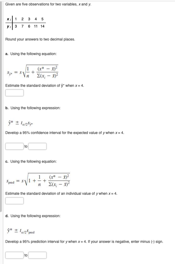 Given are five observations for two variables, x and y. y3 7 6 11 14 Round your answers to two decimal places. a. Using the following equation: Estimate the standard deviation of ý when x 4. b. Using the following expression: Develop a 95% confidence interval for the expected value of y when x-4. to c. Using the following equation: 1 nY Estimate the standard deviation of an individual value of y when x -4. d. Using the following expression a/2 pred Develop a 95% prediction interval for y when x-4. If your answer is negative, enter minus (-) sign. to