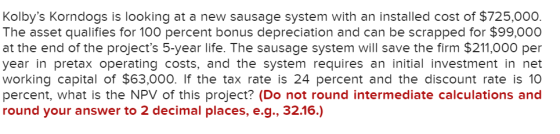 Kolbys Korndogs is looking at a new sausage system with an installed cost of $725,000. The asset qualifies for 100 percent b