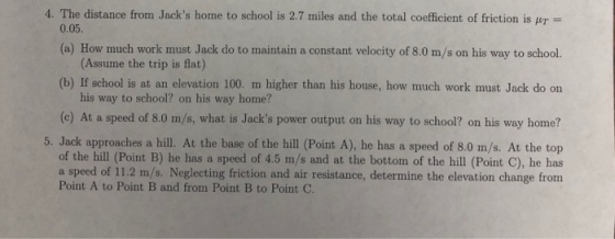 4. The distance from Jacks home to school is 2.7 miles and the total coefficient of friction is pr- 0.05. (a) How much work must Jack do to maintain a constant velocity of 8.0 m/s on his way to school. (Assume the trip is flat) (b) If school is at an elevation 100. m higher than his house, how much work must Jack do on his way to school? on his way home? (c) At a speed of 8.0 m/s, what is Jacks power output on his way to school? on his way home? 5. Jack approaches a hill. At the base of the hill (Point A), he has a speed of 8.0 m/s. At the top of the hill (Point B) he has a speed of 4.5 m/s and at the bottom of the hill (Point C), he has a speed of 11.2 m/s. Neglecting friction and air resistance, determine the elevation change from Point A to Point B and from Point B to Point C.