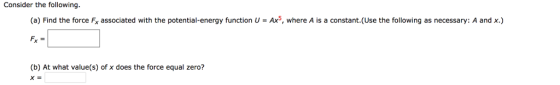 Consider the following. (a) Find the force Fx associated with the potential-energy function U Ax5, where A is a constant.(Use the following as necessary: A and x.) (b) At what value(s) of x does the force equal zero? XE