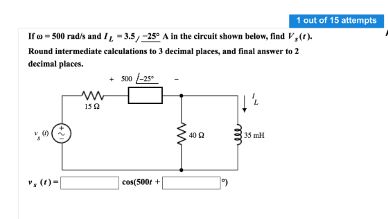 1 out of 15 attempts If o 500 rad/s and IL -3.5/-250 A in the circuit shown below, find Vs(t). Round intermediate calculations to 3 decimal places, and final answer to 2 decimal places +500 /-25°- 15 ? 40? 35 mH s (t)- cos(500t