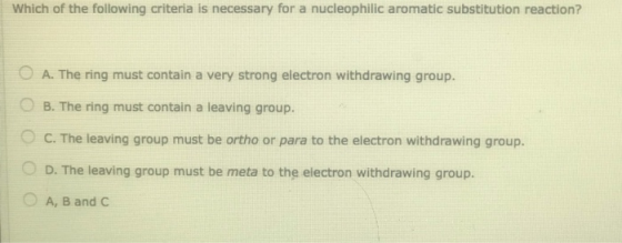 Which of the following criteria is necessary for a nucleophilic aromatic substitution reaction? © A. The ring must contain a