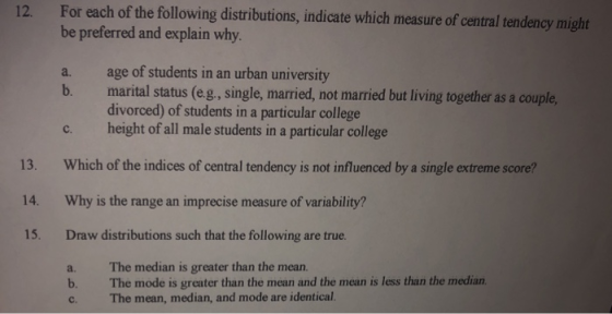 For each of the following distributions, indicate which measure of central tendency might be preferred and explain why a. age of students in an urban university 12. b. marital status (eg., single, married, not married but living together as a couple, c. height of all male students in a particular college Which of the indices of central tendency is not influenced by a single extreme score? Why is the range an imprecise measure of variability? Draw distributions such that the following are true. a. The median is greater than the mean. divorced) of students in a particular college 13. 14. 15. b. The mode is greater than the mean and the mean is less than the median c. The mean, median, and mode are identical