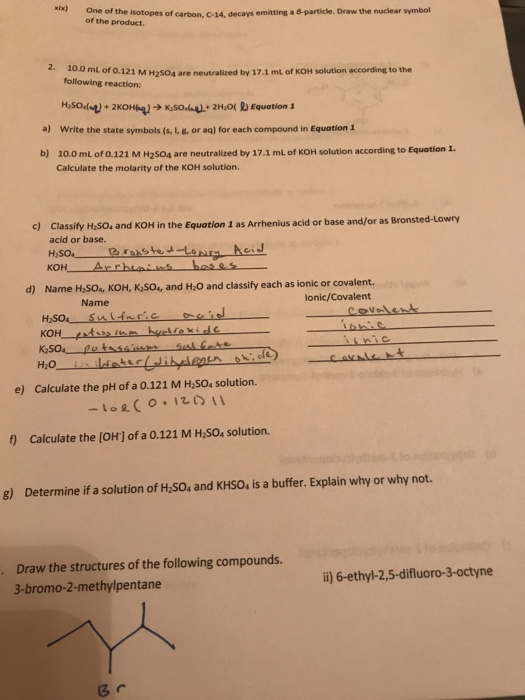 xix) One of the isotopes of carbon, C-14, decays of the product. emitting a 6-particle. Draw the nuclear symbol ml of o.121 M H2504 are neutralized by 17.1 mL of KOH solution according to the following reaction: a) Write the state symbols (s, I, g. or aq) for each compound in Equation1 b) 10.0 mL of 0.121 M H2S04 are neutralized by 17.1 mL of KOH solution according to Equation 1. Calculate the molarity of the KOH solution. c) Classify H25O4 and KOH in the Equation 1 as Arrhenius acid or base and/or as Bronsted-Lowry acid or base. H2504 Name H,S0, KOH, KSo, and H.O and classify each as ionic or covalent. lonic/Covalent d) Name KOH H2O e) Calculate the pH of a 0.121 M H SO4 solution. f) Calculate the (OH] of a 0.121 M H So, solution. g) Determine if a solution of H,50s and KHSO, is a buffer. Explain why or why not. Draw the structures of the following compounds. 3-bromo-2-methylpentane . li) 6-ethyl-2,5-difluoro-3-octyne