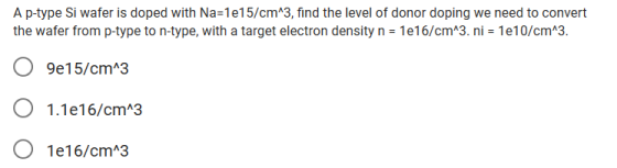 A p-type Si wafer is doped with Na-1e15/cmA3, find the level of donor doping we need to convert the wafer from p-type to n-type, with a target electron density n = 1e16/cm^3. ni = 1e10/cm^3 O 9e15/cmA3 O 1.1e16/cm 3 O 1e16/cm 3
