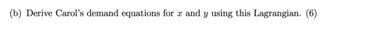 (b) Derive Carols demand equations for x and y using this Lagrangian. (6)