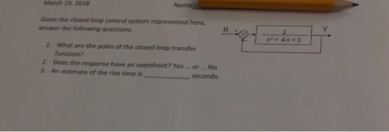 March 19, 2018 Name Given the closed loop control system represented here answer the following questions s+4s +3 1. What are the poles of the closed loop transfer function? 2. Does the response have an overshoot? Yes.. ofr ..No 3. An estimate of the rise time is seconds