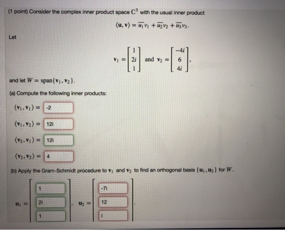 (1 point) Consider the complex inner product space C with the usual inner product Let -4i 4i and let w = span(vi,V2). (a) Compute the following inner products: (v.vi)- 2 (Vi, V2-12 (2. V)12 (b) Apply the Gram-Schmidt procedure to Vi and v2 to find an orthogonal basis (ui,u2l for W , u2=1112