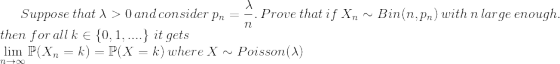 Suppose\thinspace that\thinspace \lambda>0\thinspace and\thinspace consider\thinspace p_n=\frac{\lambda}{n}.\thinspace Prove\thinspace that\thinspace if\thinspace X_n\sim Bin(n,p_n)\thinspace with\thinspace n\thinspace large\thinspace enough.\newline then\thinspace for\thinspace all\thinspace k\in\left \{ 0,1,.... \right \}\thinspace it\thinspace gets\newline \lim_{n \to \infty}\mathbb{P}(X_n=k)=\mathbb{P}(X=k)\thinspace where\thinspace X\sim Poisson(\lambda)