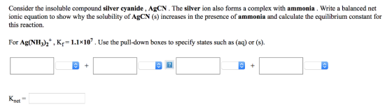 Consider the insoluble compound silver cyanide , AgCN. The silver ion also forms a complex with ammonia. Write a balanced net ionic equation to show why the solubility of AgCN (s) increases in the presence of ammonia and calculate the equilibrium constant for this reaction For Ag(NH)h,Kr-1.1107.Use the pull-down boxes to specify states such as (aq) or (s). Knet
