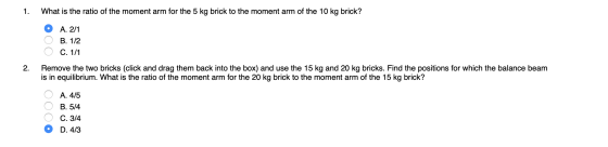 1. What is the ratio of the moment arm for the 5 kg brick to the moment arm of the 10 kg brick? O O O A. 2/1 B. 1/2 C. 1/1 2.