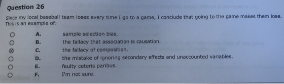 Question 26 Since my local baseball team loses every time I go to a game, I conclude that going to the game makes them lose. This is an example of: O A. Ов. C. D. E. sample selection bias. the fallacy that association is causation. the fallacy of composition. the mistake of ignoring secondary effects and unaccounted variables. faulty ceteris paribus. Im not sure.