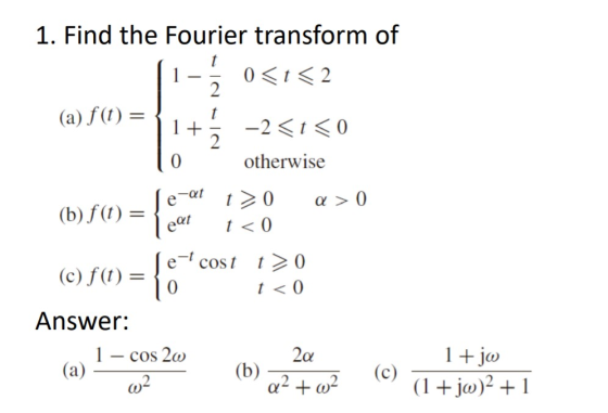 1. Find the Fourier transform of 0 <t<2 (a) f(t) = 1+ -2<t<0 otherwise a > 0 (b) f(t) = Se-at eat t> 0 t < 0 () f(1) = { cost