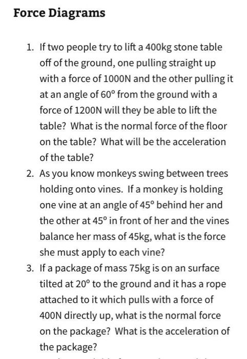 Force Diagrams 1. If two people try to lift a 400kg stone table off of the ground, one pulling straight up with a force of 1000N and the other pulling it at an angle of 60° from the ground with a force of 1200N will they be able to lift the table? What is the normal force of the floor on the table? What will be the acceleration of the table? 2. As you know monkeys swing between trees holding onto vines. If a monkey is holding one vine at an angle of45 behind her and the other at 45° in front of her and the vines balance her mass of 45kg, what is the force she must apply to each vine? 3. If a package of mass 75kg is on an surface tilted at 20° to the ground and it has a rope attached to it which pulls with a force of 400N directly up, what is the normal force on the package? What is the acceleration of the package?