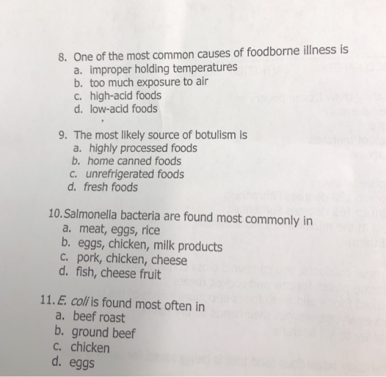 8. One of the most common causes of foodborne illness is a. improper holding temperatures b. too much exposure to air c. high-acid foods d. low-acid foods 9. The most likely source of botulism is a. highly processed foods b. home canned foods c. unrefrigerated foods d. fresh foods 10.Salmonella bacteria are found most commonly in a. meat, eggs, rice b. eggs, chicken, milk products c. pork, chicken, cheese d. fish, cheese fruit 11.E coli is found most often in a. beef roast b. ground beef c. chicken d. eggs