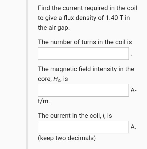 Find the current required in the coil to give a flux density of 1.40 T in the air gap. The number of turns in the coil is The