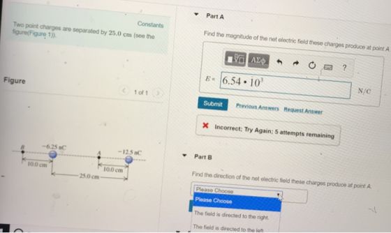 Part A Constants Find the magnitude of the net electric field these charges produce at point A Two point charges are separated by 25.0 cm (see the figure(Figure 1)) 6.54. 10 N/C Figure 1 of 1 Submit Previous Answers Request Answer X Incorrect: Try Again; 5 attempts remaining -6.25 nC -12.5 nC Part B 10.0 cm 100 cm Find the direction of the net electric field these charges produce at point A 25.0cm Ploaso Please Choose The field is directed to the right. The field is directed to the left