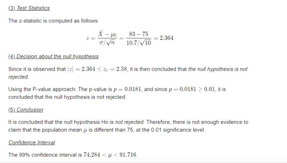 atis The z-statistic is computed as follows: Xo 83-75 O Vn 10.7/v10 83-75 2.364 (4) Decision about the null hypothesis Since it is observed thatz2.364 rejected. 2.58, it is then concluded that the null hypothesis is not Using the P-value approach: The p-value is p 0.0181, and since p 0.0181 0.01, it is concluded that the null hypothesis is not rejected. (5) Conclusion It is concluded that the null hypothesis Ho is not rejected. Therefore, there is not enough evidence to claim that the population mean u is different than 75, at the 0.01 significance level. Confidence Interval The 99% confidence interval is 74.284- 91.716