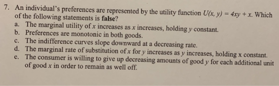7. An individuals preferences are represented by the utility function Ua, y) 4xy x. Which of the following statements is false? a. The marginal utility of x increases as x increases, holding y constant. b. Preferences are monotonic in both goods. c. The indifference curves slope downward at a decreasing rate. d. The marginal rate of substitution ofx for y increases as y increases, holding x constarnt e. The consumer is willing to give up decreasing amounts of good y for each additional unit of good x in order to remain as well off.