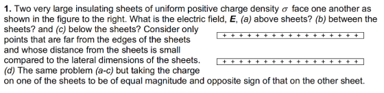 I. Two very large insulating sheets of uniform positive charge density σ face one another as shown in the figure to the right. What is the electric field, E, (a) above sheets? (b) between the sheets? and (c) below the sheets? Consider only points that are far from the edges of the sheets and whose distance from the sheets is small compared to the lateral dimensions of the sheets.+++ (d) The same problem (a-c) but taking the charge on one of the sheets to be of equal magnitude and opposite sign of that on the other sheet.