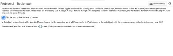 Problem 2 - Bookmatch Question Help * Mountain Mouse makes freeze-dried meals for hikers. One of Mountain Mouses biggest customers is a sporting goods superstore. Every 5 days, Mountain Mouse checks the inventory level at the superstore and places an order to restock the meals. These meals are delivered by UPS in 2 days. Average demand during the reorder period and order lead time is 100 meals, and the standard deviation of demand during this same time period is about 20 meals. Click the icon to view the table of z values. a. Calculate the restocking level for Mountain Mouse. Assume that the superstore wants a 90% service level. What happens to the restocking level if the superstore wants a higher level of service say 95%? The restocking level for he 90% service level is meals. Enter your response ounded up to the next whole number