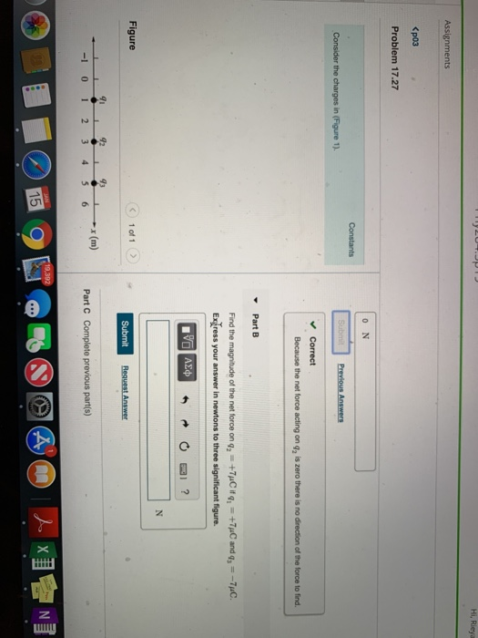 Assignments <p03 Problem 17.27 0 N Correct Because the net force acting on q2 is zero there is no direction of the force to find. PartB Find the magnitude of the net force on9..+7pCitq1 +7μC and 9,--1pC Exgress your answer in newtons to three significant figure Figure Request Answer 42 93 x (m) -1 0 12 3456 Part C Complete previous part(s) 15