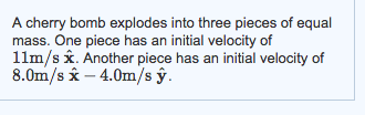 Image for A cherry bomb explodes into three pieces of equal mass. One piece has an initial velocity of 11m/s x. Another