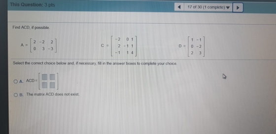 This Question: 3 pts 17 of 30 (1 complete) Find ACD, if possible. 1 -1 - 2 01 2-1 1 12 - 2 2 0 3 - 3 A = C = . D = 0 -2 - 1 1