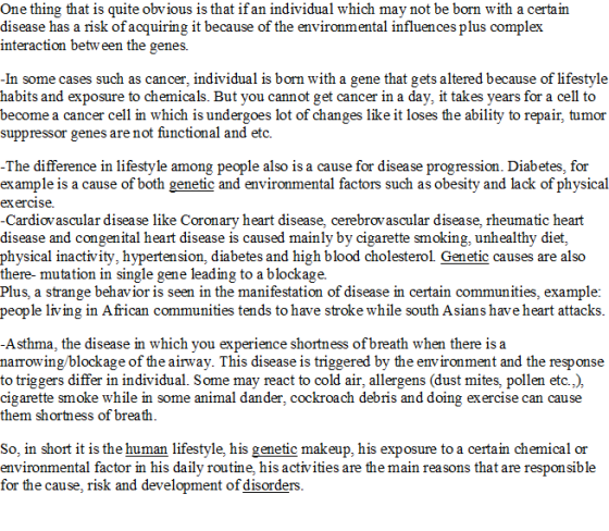One thing that is quite obvious is that if an individual which may not be born with a certain disease has a risk of acquiring it because of the environmental influences plus complex interaction betw een the genes. In some cases such as cancer, individual is born with a gene that gets altered because of lifestyle habits and exposure to chemicals. But you cannot get cancer in a day, it takes years for a cell to become a cancer cell in which is undergoes lot of changes like it loses the ability to repair, tumor suppressor genes are not functional and etc. among people also is a cause for disease progression. Diabetes, for T he diference in lnresty le example is a cause of both genetic and environmental factors such as obesity and lack of physical exercise. -Cardiovascular disease like Coronary heart disease, cerebrovascular disease, rheumatic heart disease and congenital heart disease is caused mainly by cigarette smoking, unhealthy diet, physical inactivity, hypertension, diabetes and high blood cholesterol Genetic causes are also there- mutation in single gene leading to a blockage. Plus, a strange beh avior is seen in the manifestation of disease in certain communities, example: people living in African communities tends to have stroke while south Asians have heart attacks Asthma, the disease in which you experience shortness of breath when there is a narrowing/blockage of the airway. This disease is triggered by the environment and the response to triggers differ in individual. Some may react to cold air, allergens (dust mites, pollen etc.,) cigarette smoke while in some animal dander, cockroach debris and doing exercise can cause them shortness of breath So, in short it is the human lifestyle, his genetic makeup, his exposure to a certain chemical or environmental factor in his daily routine, his activities are the main reasons that are responsible for the cause, risk and development of disorders