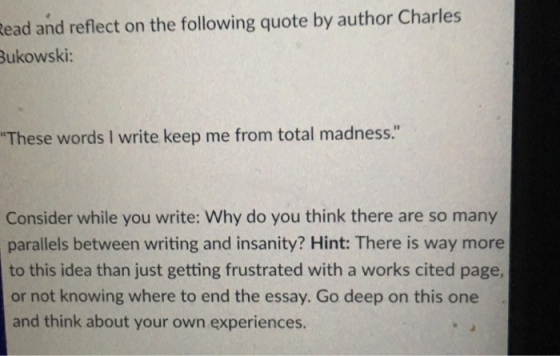 ead and reflect on the following quote by author Charles Bukowski: These words I write keep me from total madness. Consider while you write: Why do you think there are so many parallels between writing and insanity? Hint: There is way more to this idea than just getting frustrated with a works cited page or not knowing where to end the essay. Go deep on this one and think about your own experiences.
