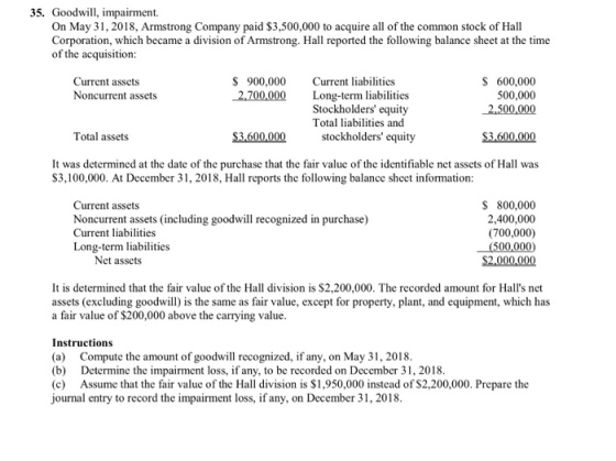 35. Goodwill, impairment. On May 3, 2018, Armstrong Company paid $3,500,000 to acquire all of the common stock of Hall Corporation, which became a division of Armstrong. Hall reported the following balance sheet at the time of the acquisition: $ 900,000 2,700,000 Current liabilities Long-term liabilities Stockholders equity Total liabilities and S 600,000 500,000 2,500,000 Current assets Noncurrent assets Total assets stockholders equity $3,600,000 It was determined at the date of the purchase that the fair value of the identifiable net assets of Hall was S3,100,000. At December 31, 2018, Hall reports the following balance sheet information: Current assets Noncurrent assets (including goodwill recognized in purchase) Current liabilities Long-term liabilities S 800,000 2,400,000 (700,000) Net assets $2,000,000 It is determined that the fair value of the Hall division is $2,200,000. The recorded amount for Halls net assets (excluding goodwill) is the same as fair value, except for property, plant, and equipment, which has a fair value of $200,000 above the carrying value Instructions (a) Compute the amount of goodwill recognized, if any, on May 31, 2018 (b) Determine the impairment loss, if any, to be recorded on December 31, 2018 (c) Assume that the fair valuc of the Hall division is $1,950,000 instead of $2,200,000. Prepare the journal entry to record the impairment loss, if any, on December 31,2018