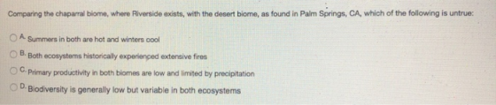 Comparing the chaparral biome, where Riverside exists, with the desert biome, as found in Palm Springs, CA, which of the foll