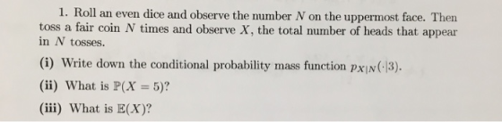 1. Roll an even dice and observe the number N on the uppermost face. Then toss a fair coin N times and observe X, the total number of heads that appear in N tosses. (i) Write down the conditional probability mass function pxIN(-13). (ii) what is P(X = 5)? (ii) What is E(X)?