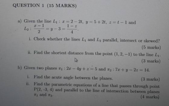 QUESTION 1 (15 MARKS) a) Given the line Lj: I = 2 - 2t, y = 5 + 2t, z=t-1 and 1 1 - 2 L2 : =y-3 = 2 4 i. Check whether the li