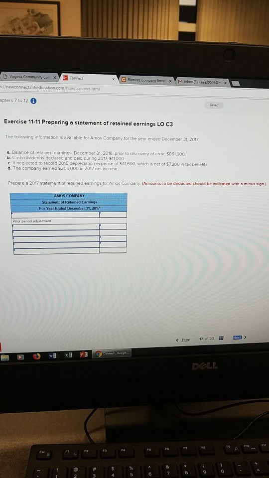 Ramire2 Company Insta. 1 Inbox (3)-205040e X apters 7 to 12 6 Saved Exercise 11-11 Preparing a statement of retained earnings Lo c3 The following information is available for Amos Company for the year ended December 31, 2017 o. Balance of retained earnings, December 31. 2016, prior to discovery of error, $861.000. b. Cash dividends declared and paid during 2017, $11,000 c. It neglected to record 2015 depreciation expense of $41,600, which is net of $7.200 in tax benefits d. The company earned $206,000 in 2017 net income Prepare a 2017 statement or retained earnings for Amos Company (Amounts to be deducted should be indicated witha minus sini Staternent of Retained Eamings For Year Ended December 31, 2017 Prior period adustmee 2 3 456