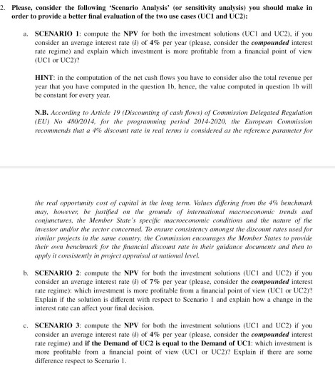2 Please, consider the following Scenario Analysis (or sensitivity analysis) you should make in order to provide a better final evaluation of the two use cases (UCI and UC2) a. SCENARIO 1: compute the NPV for both the investment solutions (UCI and UC2), if you consider an average interest rate (i) of 4% per year (please, consider the compounded interest rate regime) and explain which investment is more profitable from a financial point of view (UCI or UC2)? HINT: in the computation of the net cash flows you have to consider also the total revenue per year that you have computed in the question lb, hence, the value computed in question lb will be constant for every year N.B. According to Article 19 (Discounting of cash flows) of Comnission Delegated Regulation (EU) No 48002014, for the programming period 2014-2020, the European Commission recommends that a 4% discotent rule in real terms is considered as Ihe reference parameter for the real opportunity cost of capital in the long term. Values differing from the 4% bench,ark may, however, be justified on the groonds of intemational macroeconomic rends and conjunctures, the Member States specific macroeconomic condiions and the nature of he investor andfor the sector concemed. To ensure consistency amongst the discount rates used for similar projects in the same country, the Commission encourages he Member States to provide heir own bencmark for the financial discount rate in their guidance documents and then to apply it conitntly in project appraisal at national level b. SCENARIO 2: compute the NPV for both the investment solutions (UCI and UC2) if you consider an average interest rate (i) of 7% per year (please, consider the compounded interest rate regime: which investment is more profitable from a financial point of view (UCI or UC2)? Explain if the solution is different with respect to Scenario I and explain how a change in the interest rate can affect your final decision. c. SCENARIO 3: compute the NPV for both the investment solutions (UC1 and UC2) if you consider an average interest rate (i) of 4% per year (please, consider the compounded interest rate regime) and if the Demand of UC2 is equal to the Demand of UC1: which investment is more profitable from a financial poin of view (UCor UC2)? Explai if there are some difference respect to Scenario l