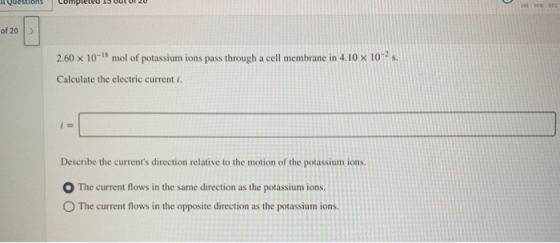 Il Questions completed 13 UULUI 20 SC of 20 5. 2.60 x 10-15 mol of potassium ions pass through a cell membrane in 4,10 x 10 C
