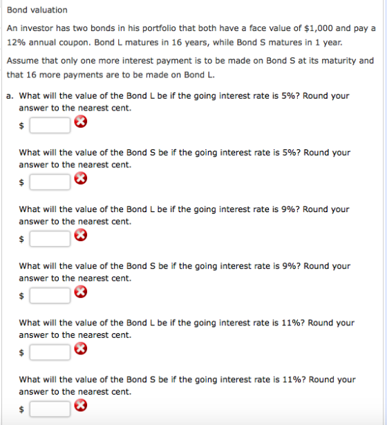 Bond valuation An investor has two bonds in his portfolio that both have a face value of $1,000 and pay a 12% annual coupon. Bond L matures in 16 years, while Bond S matures in 1 year Assume that only one more interest payment is to be made on Bond S at its maturity and that 16 more payments are to be made on Bond L. a. what will the value of the Bond L be if the going interest rate is 5%? Round your answer to the nearest cent. what will the value of the Bond S be if the going interest rate is 5%? Round your answer to the nearest cent. what will the value of the Bond L be if the going interest rate is 9%? Round your answer to the nearest cent. what will the value of the Bond S be if the going interest rate is 9%? Round your answer to the nearest cent. what will the value of the Bond L be if the going interest rate is 11%? Round your answer to the nearest cent. what will the value of the Bond S be if the going interest rate is 11%? Round your answer to the nearest cent.